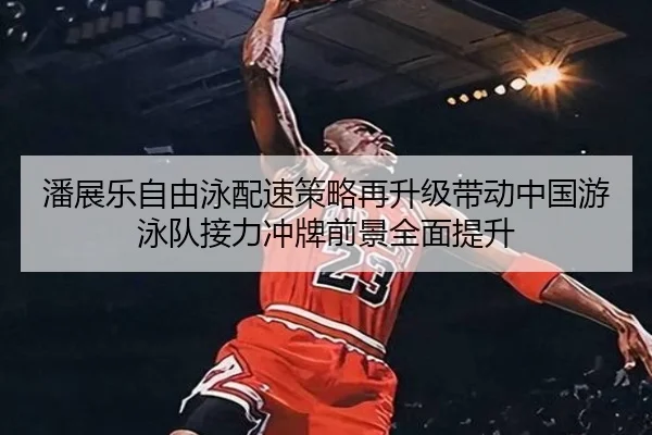 潘展乐自由泳配速策略再升级带动中国游泳队接力冲牌前景全面提升
