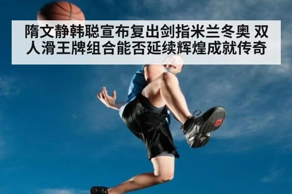 隋文静韩聪宣布复出剑指米兰冬奥 双人滑王牌组合能否延续辉煌成就传奇