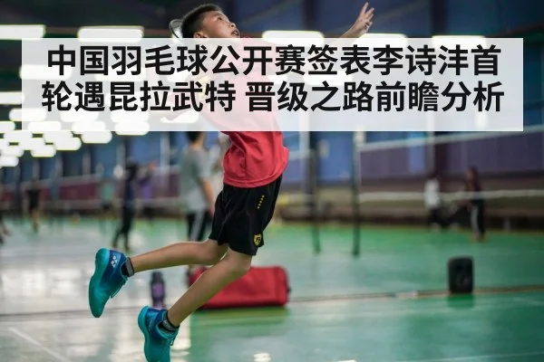 中国羽毛球公开赛签表李诗沣首轮遇昆拉武特 晋级之路前瞻分析