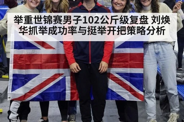 举重世锦赛男子102公斤级复盘 刘焕华抓举成功率与挺举开把策略分析