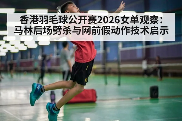 香港羽毛球公开赛2026女单观察：马林后场劈杀与网前假动作技术启示