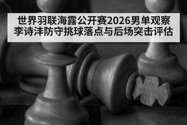 世界羽联海露公开赛2026男单观察 李诗沣防守挑球落点与后场突击评估